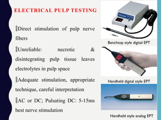 ELECTRICAL PULP TESTING
Direct stimulation of pulp nerve
fibers
Unreliable: necrotic &
disintegrating pulp tissue leaves
electrolytes in pulp space
Adequate stimulation, appropriate
technique, careful interpretation
AC or DC; Pulsating DC: 5-15ms
best nerve stimulation
Benchtop style digital EPT
Handheld digital style EPT
Handheld style analog EPT
 