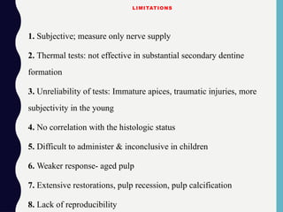 LIMITATIONS
1. Subjective; measure only nerve supply
2. Thermal tests: not effective in substantial secondary dentine
formation
3. Unreliability of tests: Immature apices, traumatic injuries, more
subjectivity in the young
4. No correlation with the histologic status
5. Difficult to administer & inconclusive in children
6. Weaker response- aged pulp
7. Extensive restorations, pulp recession, pulp calcification
8. Lack of reproducibility
 
