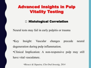 🔬 Histological Correlation
Advanced Insights in Pulp
Vitality Testing
•Ricucci & Siqueira, Clin Oral Investig, 2014
Neural tests may fail in early pulpitis or trauma
•Key Insight: Vascular changes precede neural
degeneration during pulp inflammation.
•Clinical Implication: A non-responsive pulp may still
have vital vasculature.
 