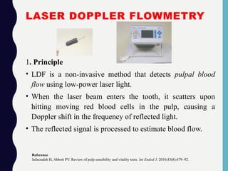 LASER DOPPLER FLOWMETRY
1. Principle
• LDF is a non-invasive method that detects pulpal blood
flow using low-power laser light.
• When the laser beam enters the tooth, it scatters upon
hitting moving red blood cells in the pulp, causing a
Doppler shift in the frequency of reflected light.
• The reflected signal is processed to estimate blood flow.
Reference
Jafarzadeh H, Abbott PV. Review of pulp sensibility and vitality tests. Int Endod J. 2010;43(8):679–92.
 