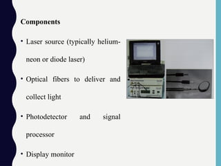Components
• Laser source (typically helium-
neon or diode laser)
• Optical fibers to deliver and
collect light
• Photodetector and signal
processor
• Display monitor
 