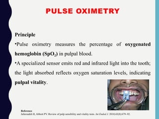 PULSE OXIMETRY
Principle
•Pulse oximetry measures the percentage of oxygenated
hemoglobin (SpO )
₂ in pulpal blood.
•A specialized sensor emits red and infrared light into the tooth;
the light absorbed reflects oxygen saturation levels, indicating
pulpal vitality.
Reference
Jafarzadeh H, Abbott PV. Review of pulp sensibility and vitality tests. Int Endod J. 2010;43(8):679–92.
 