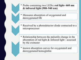 • Probe containing two LEDs: red light- 660 nm
& infrared light (900–940 nm)
• Measures absorption of oxygenated and
deoxygenated Hb
• Received by a photodetector diode connected to a
microprocessor
• Relationship between the pulsatile change in the
absorption of red light & infrared light : assessed
by the oximeter
• known absorption curves for oxygenated and
deoxygenated hemoglobin
 