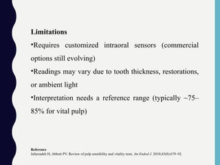 Limitations
•Requires customized intraoral sensors (commercial
options still evolving)
•Readings may vary due to tooth thickness, restorations,
or ambient light
•Interpretation needs a reference range (typically ~75–
85% for vital pulp)
Reference
Jafarzadeh H, Abbott PV. Review of pulp sensibility and vitality tests. Int Endod J. 2010;43(8):679–92.
 