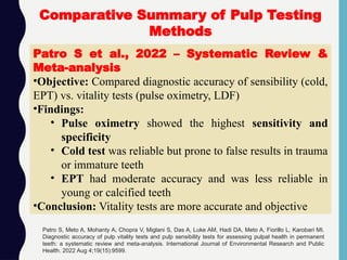 Comparative Summary of Pulp Testing
Methods
Patro S et al., 2022 – Systematic Review &
Meta-analysis
•Objective: Compared diagnostic accuracy of sensibility (cold,
EPT) vs. vitality tests (pulse oximetry, LDF)
•Findings:
• Pulse oximetry showed the highest sensitivity and
specificity
• Cold test was reliable but prone to false results in trauma
or immature teeth
• EPT had moderate accuracy and was less reliable in
young or calcified teeth
•Conclusion: Vitality tests are more accurate and objective
Patro S, Meto A, Mohanty A, Chopra V, Miglani S, Das A, Luke AM, Hadi DA, Meto A, Fiorillo L, Karobari MI.
Diagnostic accuracy of pulp vitality tests and pulp sensibility tests for assessing pulpal health in permanent
teeth: a systematic review and meta-analysis. International Journal of Environmental Research and Public
Health. 2022 Aug 4;19(15):9599.
 