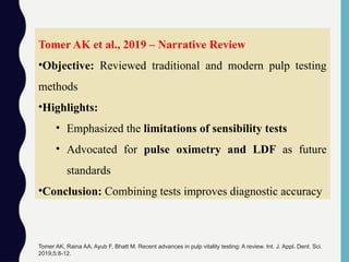 Tomer AK et al., 2019 – Narrative Review
•Objective: Reviewed traditional and modern pulp testing
methods
•Highlights:
• Emphasized the limitations of sensibility tests
• Advocated for pulse oximetry and LDF as future
standards
•Conclusion: Combining tests improves diagnostic accuracy
Tomer AK, Raina AA, Ayub F, Bhatt M. Recent advances in pulp vitality testing: A review. Int. J. Appl. Dent. Sci.
2019;5:8-12.
 