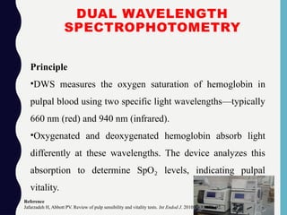 DUAL WAVELENGTH
SPECTROPHOTOMETRY
Principle
•DWS measures the oxygen saturation of hemoglobin in
pulpal blood using two specific light wavelengths—typically
660 nm (red) and 940 nm (infrared).
•Oxygenated and deoxygenated hemoglobin absorb light
differently at these wavelengths. The device analyzes this
absorption to determine SpO levels, indicating pulpal
₂
vitality.
Reference
Jafarzadeh H, Abbott PV. Review of pulp sensibility and vitality tests. Int Endod J. 2010;43(8):679–92.
 