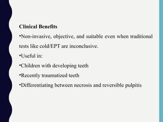 Clinical Benefits
•Non-invasive, objective, and suitable even when traditional
tests like cold/EPT are inconclusive.
•Useful in:
•Children with developing teeth
•Recently traumatized teeth
•Differentiating between necrosis and reversible pulpitis
 