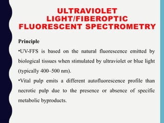 ULTRAVIOLET
LIGHT/FIBEROPTIC
FLUORESCENT SPECTROMETRY
Principle
•UV-FFS is based on the natural fluorescence emitted by
biological tissues when stimulated by ultraviolet or blue light
(typically 400–500 nm).
•Vital pulp emits a different autofluorescence profile than
necrotic pulp due to the presence or absence of specific
metabolic byproducts.
 