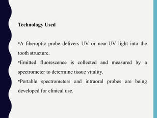 Technology Used
•A fiberoptic probe delivers UV or near-UV light into the
tooth structure.
•Emitted fluorescence is collected and measured by a
spectrometer to determine tissue vitality.
•Portable spectrometers and intraoral probes are being
developed for clinical use.
 