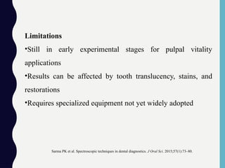 Limitations
•Still in early experimental stages for pulpal vitality
applications
•Results can be affected by tooth translucency, stains, and
restorations
•Requires specialized equipment not yet widely adopted
Sarma PK et al. Spectroscopic techniques in dental diagnostics. J Oral Sci. 2015;57(1):73–80.
 