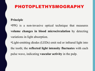 PHOTOPLETHYSMOGRAPHY
Principle
•PPG is a non-invasive optical technique that measures
volume changes in blood microcirculation by detecting
variations in light absorption.
•Light-emitting diodes (LEDs) emit red or infrared light into
the tooth; the reflected light intensity fluctuates with each
pulse wave, indicating vascular activity in the pulp.
 