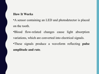 How It Works
•A sensor containing an LED and photodetector is placed
on the tooth.
•Blood flow-related changes cause light absorption
variations, which are converted into electrical signals.
•These signals produce a waveform reflecting pulse
amplitude and rate.
 