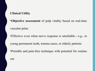 Clinical Utility
•Objective assessment of pulp vitality based on real-time
vascular pulse
•Effective even when nerve response is unreliable—e.g., in
young permanent teeth, trauma cases, or elderly patients
•Portable and pain-free technique with potential for routine
use
 