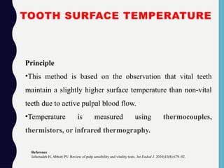TOOTH SURFACE TEMPERATURE
Principle
•This method is based on the observation that vital teeth
maintain a slightly higher surface temperature than non-vital
teeth due to active pulpal blood flow.
•Temperature is measured using thermocouples,
thermistors, or infrared thermography.
Reference
Jafarzadeh H, Abbott PV. Review of pulp sensibility and vitality tests. Int Endod J. 2010;43(8):679–92.
 