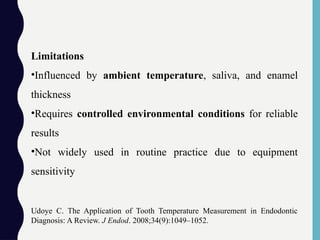 Limitations
•Influenced by ambient temperature, saliva, and enamel
thickness
•Requires controlled environmental conditions for reliable
results
•Not widely used in routine practice due to equipment
sensitivity
Udoye C. The Application of Tooth Temperature Measurement in Endodontic
Diagnosis: A Review. J Endod. 2008;34(9):1049–1052.
 