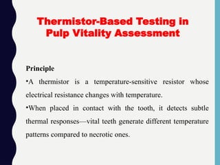 Principle
•A thermistor is a temperature-sensitive resistor whose
electrical resistance changes with temperature.
•When placed in contact with the tooth, it detects subtle
thermal responses—vital teeth generate different temperature
patterns compared to necrotic ones.
Thermistor-Based Testing in
Pulp Vitality Assessment
 