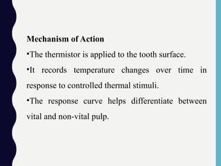 Mechanism of Action
•The thermistor is applied to the tooth surface.
•It records temperature changes over time in
response to controlled thermal stimuli.
•The response curve helps differentiate between
vital and non-vital pulp.
 