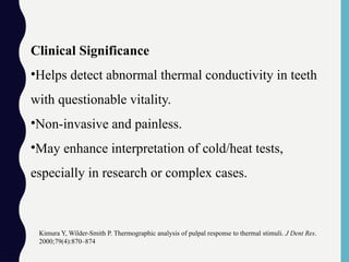 Clinical Significance
•Helps detect abnormal thermal conductivity in teeth
with questionable vitality.
•Non-invasive and painless.
•May enhance interpretation of cold/heat tests,
especially in research or complex cases.
Kimura Y, Wilder-Smith P. Thermographic analysis of pulpal response to thermal stimuli. J Dent Res.
2000;79(4):870–874
 