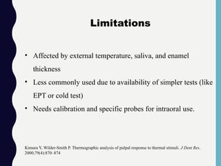• Affected by external temperature, saliva, and enamel
thickness
• Less commonly used due to availability of simpler tests (like
EPT or cold test)
• Needs calibration and specific probes for intraoral use.
Kimura Y, Wilder-Smith P. Thermographic analysis of pulpal response to thermal stimuli. J Dent Res.
2000;79(4):870–874
Limitations
 