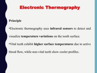 Principle
•Electronic thermography uses infrared sensors to detect and
visualize temperature variations on the tooth surface.
•Vital teeth exhibit higher surface temperatures due to active
blood flow, while non-vital teeth show cooler profiles.
Electronic Thermography
 