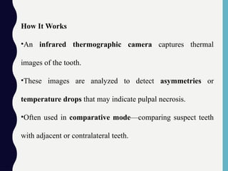 How It Works
•An infrared thermographic camera captures thermal
images of the tooth.
•These images are analyzed to detect asymmetries or
temperature drops that may indicate pulpal necrosis.
•Often used in comparative mode—comparing suspect teeth
with adjacent or contralateral teeth.
 