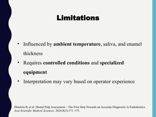 • Influenced by ambient temperature, saliva, and enamel
thickness
• Requires controlled conditions and specialized
equipment
• Interpretation may vary based on operator experience
Dimitriu B, et al. Dental Pulp Assessment – The First Step Towards an Accurate Diagnostic in Endodontics.
Acta Scientific Medical Sciences. 2024;8(3):171–175.
Limitations
 