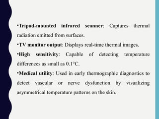 •Tripod-mounted infrared scanner: Captures thermal
radiation emitted from surfaces.
•TV monitor output: Displays real-time thermal images.
•High sensitivity: Capable of detecting temperature
differences as small as 0.1°C.
•Medical utility: Used in early thermographic diagnostics to
detect vascular or nerve dysfunction by visualizing
asymmetrical temperature patterns on the skin.
 