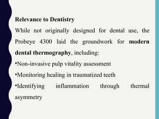 Relevance to Dentistry
While not originally designed for dental use, the
Probeye 4300 laid the groundwork for modern
dental thermography, including:
•Non-invasive pulp vitality assessment
•Monitoring healing in traumatized teeth
•Identifying inflammation through thermal
asymmetry
 