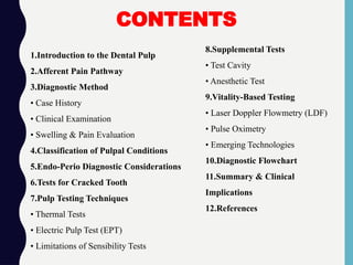 1.Introduction to the Dental Pulp
2.Afferent Pain Pathway
3.Diagnostic Method
• Case History
• Clinical Examination
• Swelling & Pain Evaluation
4.Classification of Pulpal Conditions
5.Endo-Perio Diagnostic Considerations
6.Tests for Cracked Tooth
7.Pulp Testing Techniques
• Thermal Tests
• Electric Pulp Test (EPT)
• Limitations of Sensibility Tests
8.Supplemental Tests
• Test Cavity
• Anesthetic Test
9.Vitality-Based Testing
• Laser Doppler Flowmetry (LDF)
• Pulse Oximetry
• Emerging Technologies
10.Diagnostic Flowchart
11.Summary & Clinical
Implications
12.References
CONTENTS
 
