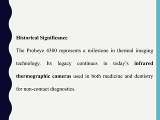 Historical Significance
The Probeye 4300 represents a milestone in thermal imaging
technology. Its legacy continues in today’s infrared
thermographic cameras used in both medicine and dentistry
for non-contact diagnostics.
 