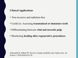 Clinical Applications
• Non-invasive and radiation-free
• Useful in: Assessing traumatized or immature teeth
• Differentiating between vital and necrotic pulp
• Monitoring healing after regenerative procedures
Jafarzadeh H, Abbott PV. Review of pulp sensibility and vitality tests. Int
Endod J. 2010;43(8):679–92.
 