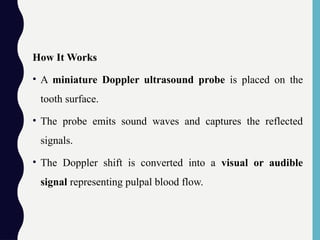 How It Works
• A miniature Doppler ultrasound probe is placed on the
tooth surface.
• The probe emits sound waves and captures the reflected
signals.
• The Doppler shift is converted into a visual or audible
signal representing pulpal blood flow.
 