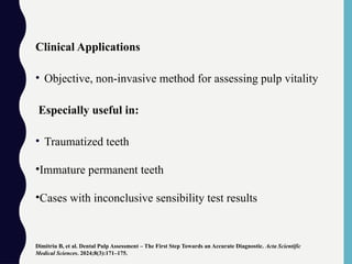 Clinical Applications
• Objective, non-invasive method for assessing pulp vitality
Especially useful in:
• Traumatized teeth
•Immature permanent teeth
•Cases with inconclusive sensibility test results
Dimitriu B, et al. Dental Pulp Assessment – The First Step Towards an Accurate Diagnostic. Acta Scientific
Medical Sciences. 2024;8(3):171–175.
 