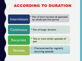 ACCORDING TO DURATION
• Pain of short duration & separated
by wholly pain free period
Intermittent
• Pain of longer duration
Continuous
• Two or more similar episodes of
pain
Recurrent
Periodic
• Characterized by regularly
recurring episode
 