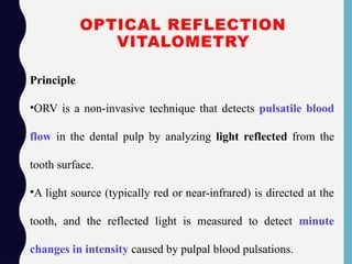 OPTICAL REFLECTION
VITALOMETRY
Principle
•ORV is a non-invasive technique that detects pulsatile blood
flow in the dental pulp by analyzing light reflected from the
tooth surface.
•A light source (typically red or near-infrared) is directed at the
tooth, and the reflected light is measured to detect minute
changes in intensity caused by pulpal blood pulsations.
 