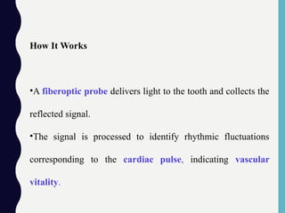 How It Works
•A fiberoptic probe delivers light to the tooth and collects the
reflected signal.
•The signal is processed to identify rhythmic fluctuations
corresponding to the cardiac pulse, indicating vascular
vitality.
 