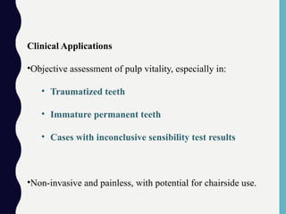 Clinical Applications
•Objective assessment of pulp vitality, especially in:
• Traumatized teeth
• Immature permanent teeth
• Cases with inconclusive sensibility test results
•Non-invasive and painless, with potential for chairside use.
 