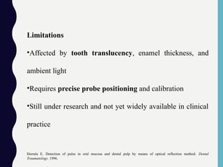 Limitations
•Affected by tooth translucency, enamel thickness, and
ambient light
•Requires precise probe positioning and calibration
•Still under research and not yet widely available in clinical
practice
Herrala E. Detection of pulse in oral mucosa and dental pulp by means of optical reflection method. Dental
Traumatology. 1996.
 
