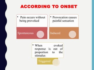 ACCORDING TO ONSET
• Pain occurs without
being provoked
Spontaneous
• Provocation causes
painful sensation
Induced
• When evoked
response is out of
proportion to the
stimulus
Triggered
 