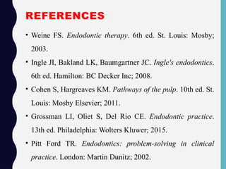 REFERENCES
• Weine FS. Endodontic therapy. 6th ed. St. Louis: Mosby;
2003.
• Ingle JI, Bakland LK, Baumgartner JC. Ingle's endodontics.
6th ed. Hamilton: BC Decker Inc; 2008.
• Cohen S, Hargreaves KM. Pathways of the pulp. 10th ed. St.
Louis: Mosby Elsevier; 2011.
• Grossman LI, Oliet S, Del Rio CE. Endodontic practice.
13th ed. Philadelphia: Wolters Kluwer; 2015.
• Pitt Ford TR. Endodontics: problem-solving in clinical
practice. London: Martin Dunitz; 2002.
 