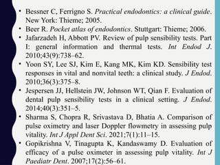 • Bessner C, Ferrigno S. Practical endodontics: a clinical guide.
New York: Thieme; 2005.
• Beer R. Pocket atlas of endodontics. Stuttgart: Thieme; 2006.
• Jafarzadeh H, Abbott PV. Review of pulp sensibility tests. Part
I: general information and thermal tests. Int Endod J.
2010;43(9):738–62.
• Yoon SY, Lee SJ, Kim E, Kang MK, Kim KD. Sensibility test
responses in vital and nonvital teeth: a clinical study. J Endod.
2010;36(3):375–8.
• Jespersen JJ, Hellstein JW, Johnson WT, Qian F. Evaluation of
dental pulp sensibility tests in a clinical setting. J Endod.
2014;40(3):351–5.
• Sharma S, Chopra R, Srivastava D, Bhatia A. Comparison of
pulse oximetry and laser Doppler flowmetry in assessing pulp
vitality. Int J Appl Dent Sci. 2021;7(1):11–15.
• Gopikrishna V, Tinagupta K, Kandaswamy D. Evaluation of
efficacy of a pulse oximeter in assessing pulp vitality. Int J
Paediatr Dent. 2007;17(2):56–61.
 