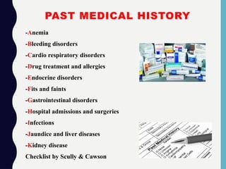 PAST MEDICAL HISTORY
-Anemia
-Bleeding disorders
-Cardio respiratory disorders
-Drug treatment and allergies
-Endocrine disorders
-Fits and faints
-Gastrointestinal disorders
-Hospital admissions and surgeries
-Infections
-Jaundice and liver diseases
-Kidney disease
Checklist by Scully & Cawson
 
