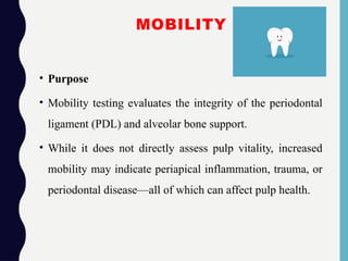 MOBILITY
• Purpose
• Mobility testing evaluates the integrity of the periodontal
ligament (PDL) and alveolar bone support.
• While it does not directly assess pulp vitality, increased
mobility may indicate periapical inflammation, trauma, or
periodontal disease—all of which can affect pulp health.
 