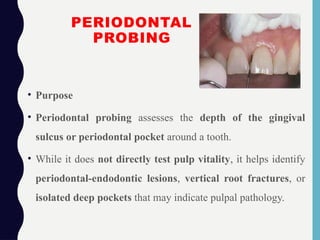 PERIODONTAL
PROBING
• Purpose
• Periodontal probing assesses the depth of the gingival
sulcus or periodontal pocket around a tooth.
• While it does not directly test pulp vitality, it helps identify
periodontal-endodontic lesions, vertical root fractures, or
isolated deep pockets that may indicate pulpal pathology.
 