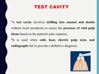 TEST CAVITY
•A test cavity involves drilling into enamel and dentin
without local anesthesia to assess the presence of vital pulp
tissue based on the patient's pain response.
•It is used when cold, heat, electric pulp tests, and
radiographs fail to provide a definitive diagnosis.
 