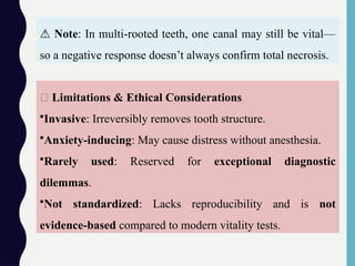 🚫 Limitations & Ethical Considerations
•Invasive: Irreversibly removes tooth structure.
•Anxiety-inducing: May cause distress without anesthesia.
•Rarely used: Reserved for exceptional diagnostic
dilemmas.
•Not standardized: Lacks reproducibility and is not
evidence-based compared to modern vitality tests.
⚠️Note: In multi-rooted teeth, one canal may still be vital—
so a negative response doesn’t always confirm total necrosis.
 