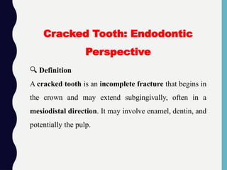 🔍 Definition
A cracked tooth is an incomplete fracture that begins in
the crown and may extend subgingivally, often in a
mesiodistal direction. It may involve enamel, dentin, and
potentially the pulp.
Cracked Tooth: Endodontic
Perspective
 