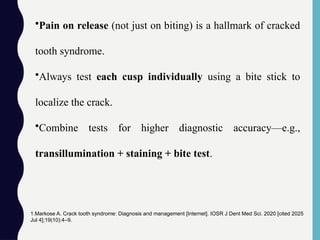 •Pain on release (not just on biting) is a hallmark of cracked
tooth syndrome.
•Always test each cusp individually using a bite stick to
localize the crack.
•Combine tests for higher diagnostic accuracy—e.g.,
transillumination + staining + bite test.
1.Markose A. Crack tooth syndrome: Diagnosis and management [Internet]. IOSR J Dent Med Sci. 2020 [cited 2025
Jul 4];19(10):4–9.
 
