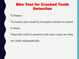 🔍 Purpose
•To localize pain caused by incomplete fractures in enamel
or dentin.
•Especially useful in posterior teeth where cracks are often
not visible radiographically.
Bite Test for Cracked Tooth
Detection
 